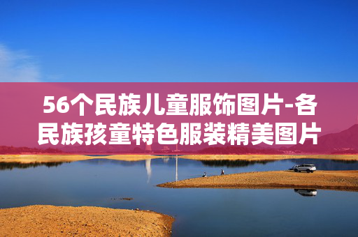 56个民族儿童服饰图片-各民族孩童特色服装精美图片展示 56个民族儿童服饰图片-各民族孩童特色服装精美图片展示
