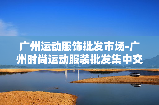 广州运动服饰批发市场-广州时尚运动服装批发集中交易市场 广州运动服饰批发市场-广州时尚运动服装批发集中交易市场