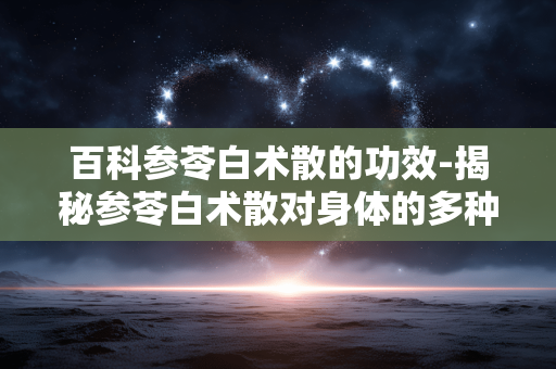 百科参苓白术散的功效-揭秘参苓白术散对身体的多种益处 百科参苓白术散的功效-揭秘参苓白术散对身体的多种益处