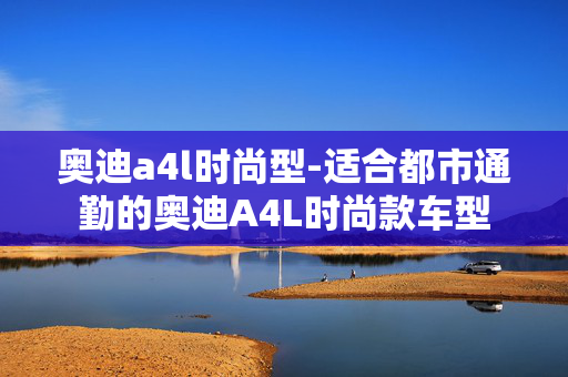 奥迪a4l时尚型-适合都市通勤的奥迪A4L时尚款车型 奥迪a4l时尚型-适合都市通勤的奥迪A4L时尚款车型