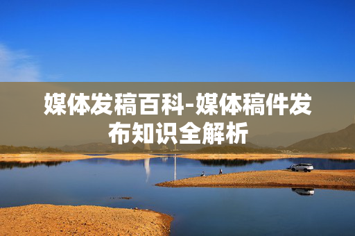 媒体发稿百科-媒体稿件发布知识全解析 媒体发稿百科-媒体稿件发布知识全解析