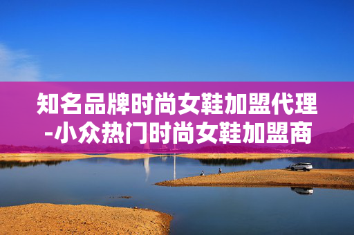 知名品牌时尚女鞋加盟代理-小众热门时尚女鞋加盟商机不容错过 知名品牌时尚女鞋加盟代理-小众热门时尚女鞋加盟商机不容错过