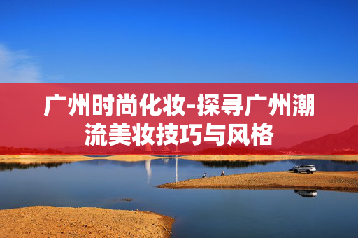 广州时尚化妆-探寻广州潮流美妆技巧与风格 广州时尚化妆-探寻广州潮流美妆技巧与风格