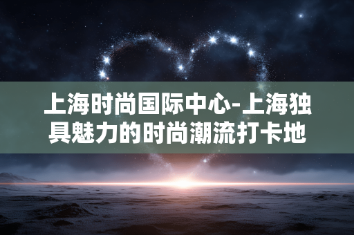 上海时尚国际中心-上海独具魅力的时尚潮流打卡地