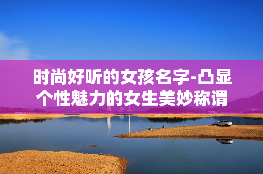 时尚好听的女孩名字-凸显个性魅力的女生美妙称谓 时尚好听的女孩名字-凸显个性魅力的女生美妙称谓