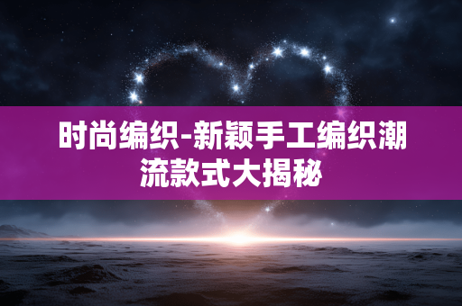 时尚编织-新颖手工编织潮流款式大揭秘 时尚编织-新颖手工编织潮流款式大揭秘