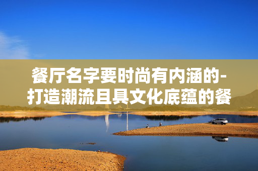 餐厅名字要时尚有内涵的-打造潮流且具文化底蕴的餐厅名称 餐厅名字要时尚有内涵的-打造潮流且具文化底蕴的餐厅名称