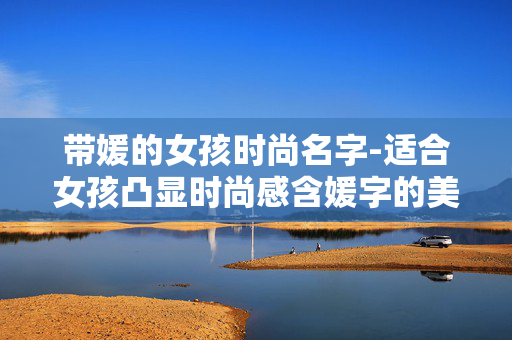 带媛的女孩时尚名字-适合女孩凸显时尚感含媛字的美名 带媛的女孩时尚名字-适合女孩凸显时尚感含媛字的美名