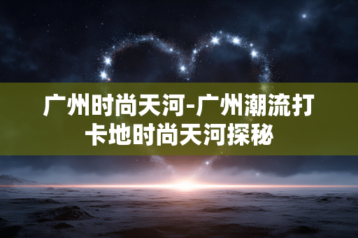 广州时尚天河-广州潮流打卡地时尚天河探秘 广州时尚天河-广州潮流打卡地时尚天河探秘