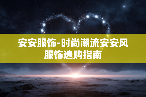 安安服饰-时尚潮流安安风服饰选购指南 安安服饰-时尚潮流安安风服饰选购指南