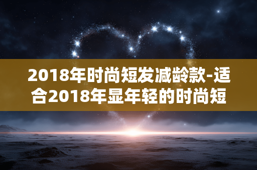 2018年时尚短发减龄款-适合2018年显年轻的时尚短发造型 2018年时尚短发减龄款-适合2018年显年轻的时尚短发造型