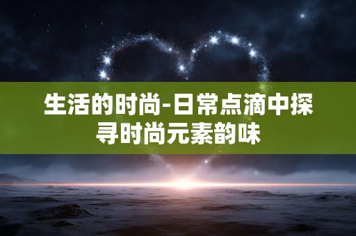 生活的时尚-日常点滴中探寻时尚元素韵味 生活的时尚-日常点滴中探寻时尚元素韵味