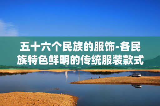 五十六个民族的服饰-各民族特色鲜明的传统服装款式 五十六个民族的服饰-各民族特色鲜明的传统服装款式