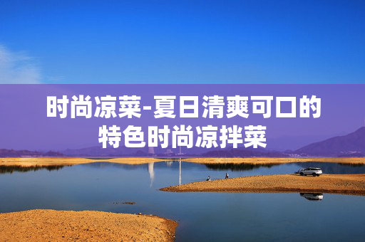 时尚凉菜-夏日清爽可口的特色时尚凉拌菜 时尚凉菜-夏日清爽可口的特色时尚凉拌菜