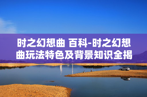 时之幻想曲 百科-时之幻想曲玩法特色及背景知识全揭秘
