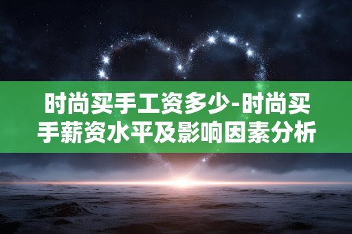 时尚买手工资多少-时尚买手薪资水平及影响因素分析 时尚买手工资多少-时尚买手薪资水平及影响因素分析