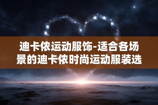 迪卡侬运动服饰-适合各场景的迪卡侬时尚运动服装选择 迪卡侬运动服饰-适合各场景的迪卡侬时尚运动服装选择