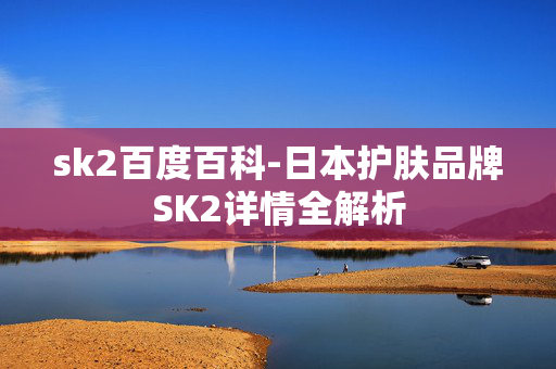 sk2百度百科-日本护肤品牌SK2详情全解析 sk2百度百科-日本护肤品牌SK2详情全解析