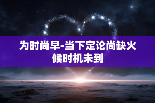 为时尚早-当下定论尚缺火候时机未到