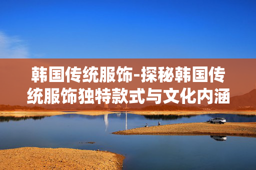 韩国传统服饰-探秘韩国传统服饰独特款式与文化内涵 韩国传统服饰-探秘韩国传统服饰独特款式与文化内涵