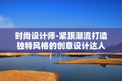 时尚设计师-紧跟潮流打造独特风格的创意设计达人 时尚设计师-紧跟潮流打造独特风格的创意设计达人