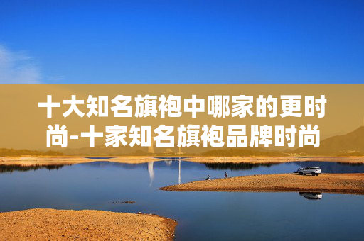 十大知名旗袍中哪家的更时尚-十家知名旗袍品牌时尚度深度对比