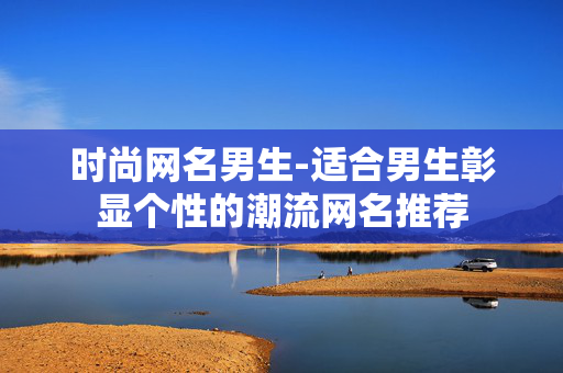 时尚网名男生-适合男生彰显个性的潮流网名推荐 时尚网名男生-适合男生彰显个性的潮流网名推荐