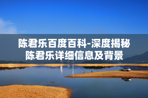 陈君乐百度百科-深度揭秘陈君乐详细信息及背景 陈君乐百度百科-深度揭秘陈君乐详细信息及背景