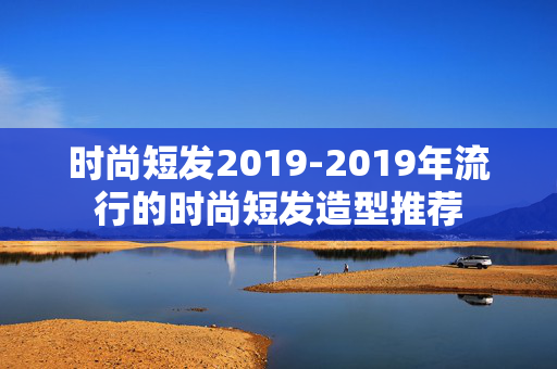时尚短发2019-2019年流行的时尚短发造型推荐