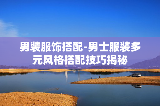 男装服饰搭配-男士服装多元风格搭配技巧揭秘