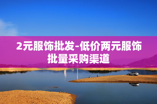 2元服饰批发-低价两元服饰批量采购渠道 2元服饰批发-低价两元服饰批量采购渠道