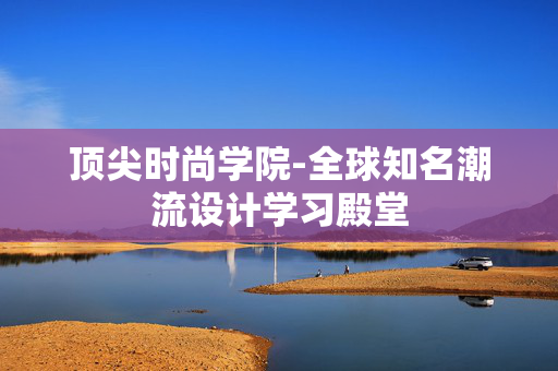 顶尖时尚学院-全球知名潮流设计学习殿堂 顶尖时尚学院-全球知名潮流设计学习殿堂