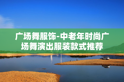 广场舞服饰-中老年时尚广场舞演出服装款式推荐 广场舞服饰-中老年时尚广场舞演出服装款式推荐