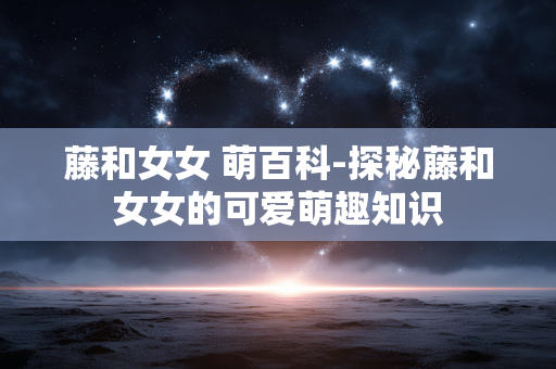 藤和女女 萌百科-探秘藤和女女的可爱萌趣知识 藤和女女 萌百科-探秘藤和女女的可爱萌趣知识