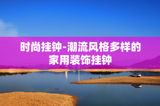 时尚挂钟-潮流风格多样的家用装饰挂钟 时尚挂钟-潮流风格多样的家用装饰挂钟
