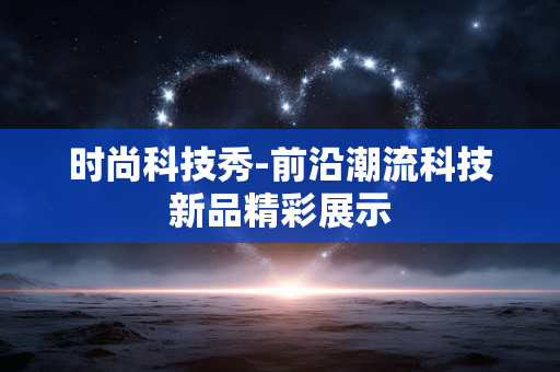 时尚科技秀-前沿潮流科技新品精彩展示 时尚科技秀-前沿潮流科技新品精彩展示