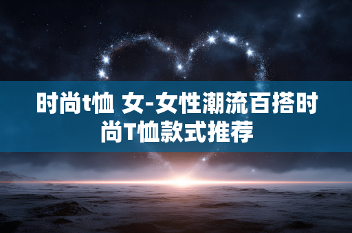 时尚t恤 女-女性潮流百搭时尚T恤款式推荐 时尚t恤 女-女性潮流百搭时尚T恤款式推荐