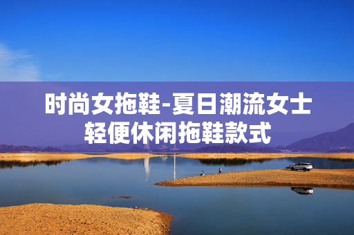时尚女拖鞋-夏日潮流女士轻便休闲拖鞋款式 时尚女拖鞋-夏日潮流女士轻便休闲拖鞋款式