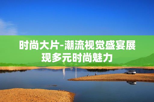 时尚大片-潮流视觉盛宴展现多元时尚魅力 时尚大片-潮流视觉盛宴展现多元时尚魅力