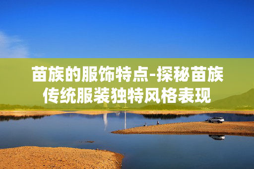苗族的服饰特点-探秘苗族传统服装独特风格表现 苗族的服饰特点-探秘苗族传统服装独特风格表现
