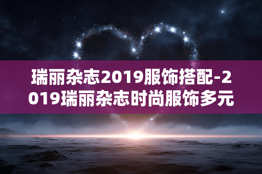 瑞丽杂志2019服饰搭配-2019瑞丽杂志时尚服饰多元搭配方案 瑞丽杂志2019服饰搭配-2019瑞丽杂志时尚服饰多元搭配方案