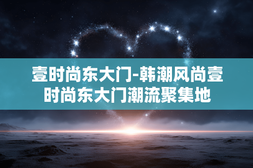 壹时尚东大门-韩潮风尚壹时尚东大门潮流聚集地 壹时尚东大门-韩潮风尚壹时尚东大门潮流聚集地