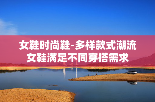 女鞋时尚鞋-多样款式潮流女鞋满足不同穿搭需求 女鞋时尚鞋-多样款式潮流女鞋满足不同穿搭需求