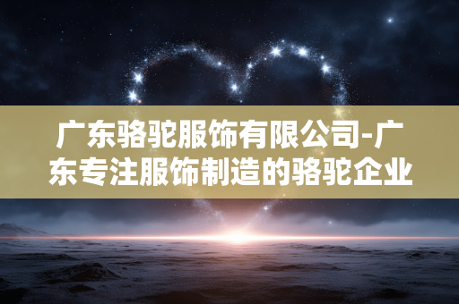 广东骆驼服饰有限公司-广东专注服饰制造的骆驼企业详情 广东骆驼服饰有限公司-广东专注服饰制造的骆驼企业详情