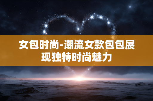 女包时尚-潮流女款包包展现独特时尚魅力 女包时尚-潮流女款包包展现独特时尚魅力