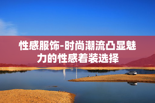 性感服饰-时尚潮流凸显魅力的性感着装选择 性感服饰-时尚潮流凸显魅力的性感着装选择