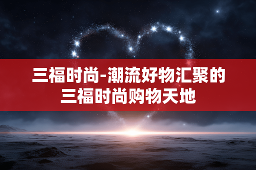 三福时尚-潮流好物汇聚的三福时尚购物天地