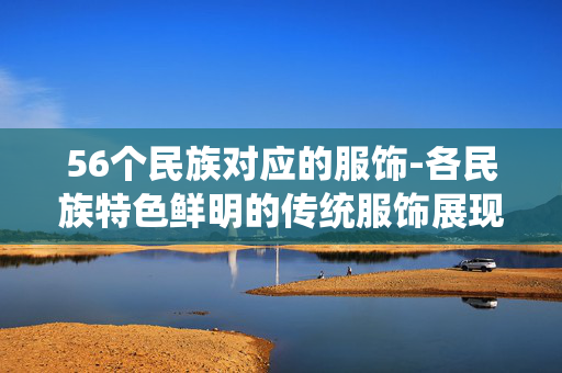 56个民族对应的服饰-各民族特色鲜明的传统服饰展现 56个民族对应的服饰-各民族特色鲜明的传统服饰展现
