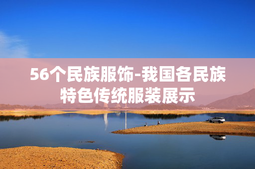 56个民族服饰-我国各民族特色传统服装展示 56个民族服饰-我国各民族特色传统服装展示