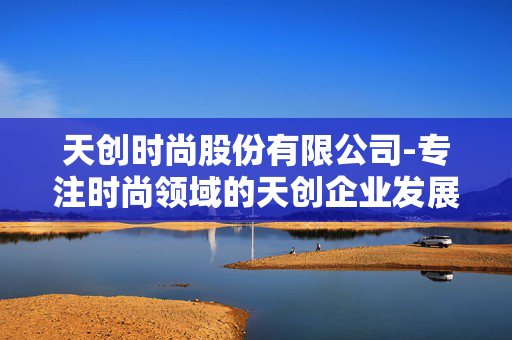 天创时尚股份有限公司-专注时尚领域的天创企业发展情况 天创时尚股份有限公司-专注时尚领域的天创企业发展情况